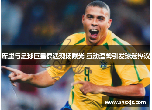 库里与足球巨星偶遇现场曝光 互动温馨引发球迷热议