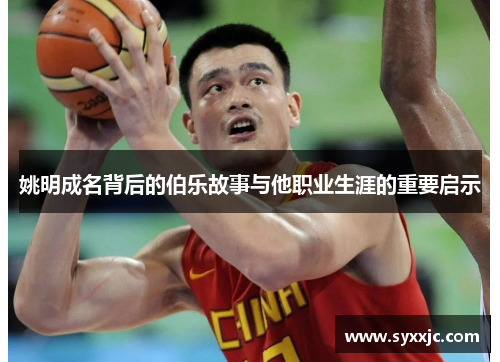 姚明成名背后的伯乐故事与他职业生涯的重要启示