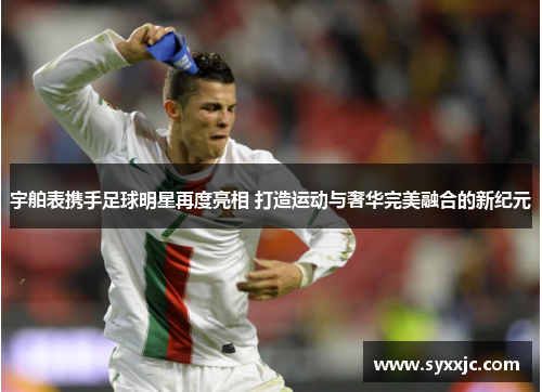 宇舶表携手足球明星再度亮相 打造运动与奢华完美融合的新纪元