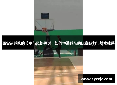 西安篮球队的节奏与风格探讨：如何塑造球队的比赛魅力与战术体系