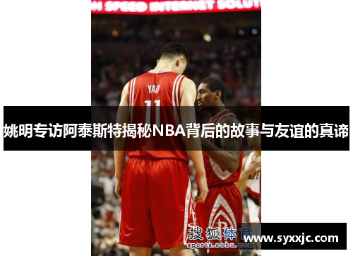 姚明专访阿泰斯特揭秘NBA背后的故事与友谊的真谛