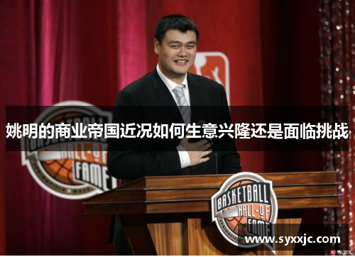 姚明的商业帝国近况如何生意兴隆还是面临挑战