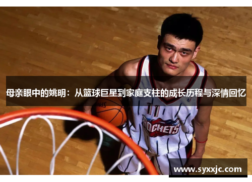 母亲眼中的姚明：从篮球巨星到家庭支柱的成长历程与深情回忆