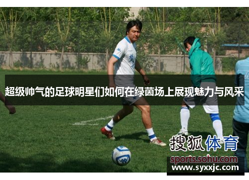 超级帅气的足球明星们如何在绿茵场上展现魅力与风采