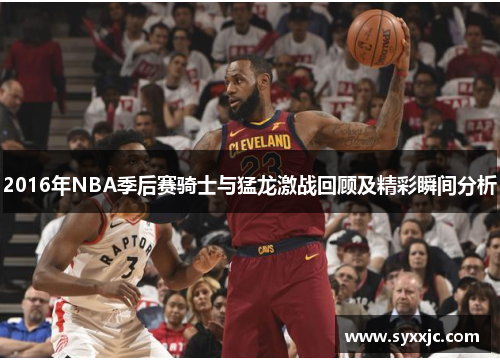 2016年NBA季后赛骑士与猛龙激战回顾及精彩瞬间分析